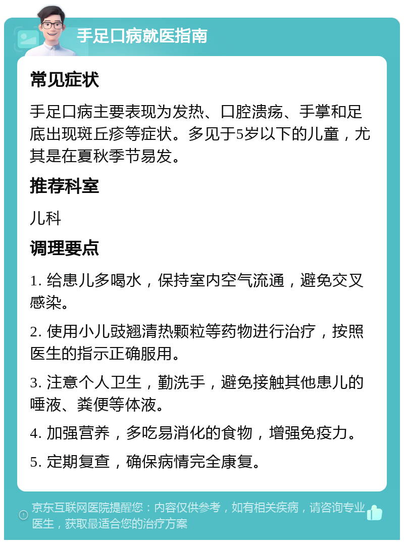 手足口病就医指南 常见症状 手足口病主要表现为发热、口腔溃疡、手掌和足底出现斑丘疹等症状。多见于5岁以下的儿童，尤其是在夏秋季节易发。 推荐科室 儿科 调理要点 1. 给患儿多喝水，保持室内空气流通，避免交叉感染。 2. 使用小儿豉翘清热颗粒等药物进行治疗，按照医生的指示正确服用。 3. 注意个人卫生，勤洗手，避免接触其他患儿的唾液、粪便等体液。 4. 加强营养，多吃易消化的食物，增强免疫力。 5. 定期复查，确保病情完全康复。