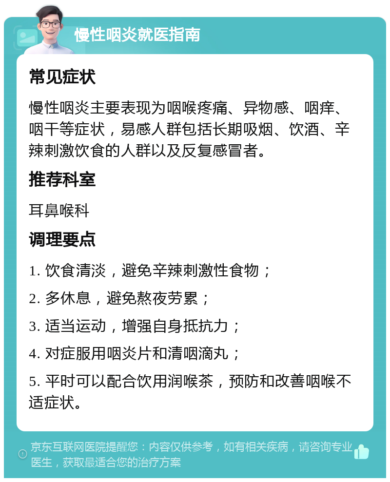 慢性咽炎就医指南 常见症状 慢性咽炎主要表现为咽喉疼痛、异物感、咽痒、咽干等症状，易感人群包括长期吸烟、饮酒、辛辣刺激饮食的人群以及反复感冒者。 推荐科室 耳鼻喉科 调理要点 1. 饮食清淡，避免辛辣刺激性食物； 2. 多休息，避免熬夜劳累； 3. 适当运动，增强自身抵抗力； 4. 对症服用咽炎片和清咽滴丸； 5. 平时可以配合饮用润喉茶，预防和改善咽喉不适症状。