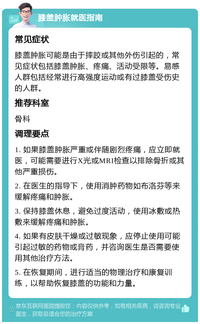 膝盖肿胀就医指南 常见症状 膝盖肿胀可能是由于摔跤或其他外伤引起的，常见症状包括膝盖肿胀、疼痛、活动受限等。易感人群包括经常进行高强度运动或有过膝盖受伤史的人群。 推荐科室 骨科 调理要点 1. 如果膝盖肿胀严重或伴随剧烈疼痛，应立即就医，可能需要进行X光或MRI检查以排除骨折或其他严重损伤。 2. 在医生的指导下，使用消肿药物如布洛芬等来缓解疼痛和肿胀。 3. 保持膝盖休息，避免过度活动，使用冰敷或热敷来缓解疼痛和肿胀。 4. 如果有皮肤干燥或过敏现象，应停止使用可能引起过敏的药物或膏药，并咨询医生是否需要使用其他治疗方法。 5. 在恢复期间，进行适当的物理治疗和康复训练，以帮助恢复膝盖的功能和力量。