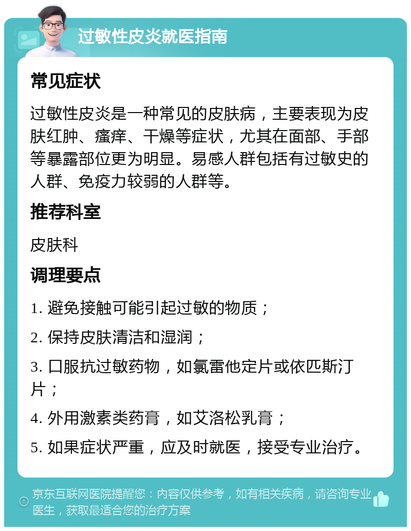 过敏性皮炎就医指南 常见症状 过敏性皮炎是一种常见的皮肤病，主要表现为皮肤红肿、瘙痒、干燥等症状，尤其在面部、手部等暴露部位更为明显。易感人群包括有过敏史的人群、免疫力较弱的人群等。 推荐科室 皮肤科 调理要点 1. 避免接触可能引起过敏的物质； 2. 保持皮肤清洁和湿润； 3. 口服抗过敏药物，如氯雷他定片或依匹斯汀片； 4. 外用激素类药膏，如艾洛松乳膏； 5. 如果症状严重，应及时就医，接受专业治疗。