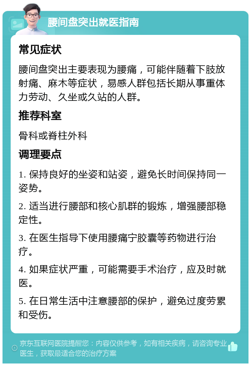 腰间盘突出就医指南 常见症状 腰间盘突出主要表现为腰痛，可能伴随着下肢放射痛、麻木等症状，易感人群包括长期从事重体力劳动、久坐或久站的人群。 推荐科室 骨科或脊柱外科 调理要点 1. 保持良好的坐姿和站姿，避免长时间保持同一姿势。 2. 适当进行腰部和核心肌群的锻炼，增强腰部稳定性。 3. 在医生指导下使用腰痛宁胶囊等药物进行治疗。 4. 如果症状严重，可能需要手术治疗，应及时就医。 5. 在日常生活中注意腰部的保护，避免过度劳累和受伤。