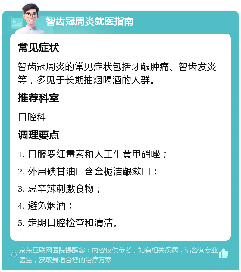 智齿冠周炎就医指南 常见症状 智齿冠周炎的常见症状包括牙龈肿痛、智齿发炎等，多见于长期抽烟喝酒的人群。 推荐科室 口腔科 调理要点 1. 口服罗红霉素和人工牛黄甲硝唑； 2. 外用碘甘油口含金栀洁龈漱口； 3. 忌辛辣刺激食物； 4. 避免烟酒； 5. 定期口腔检查和清洁。