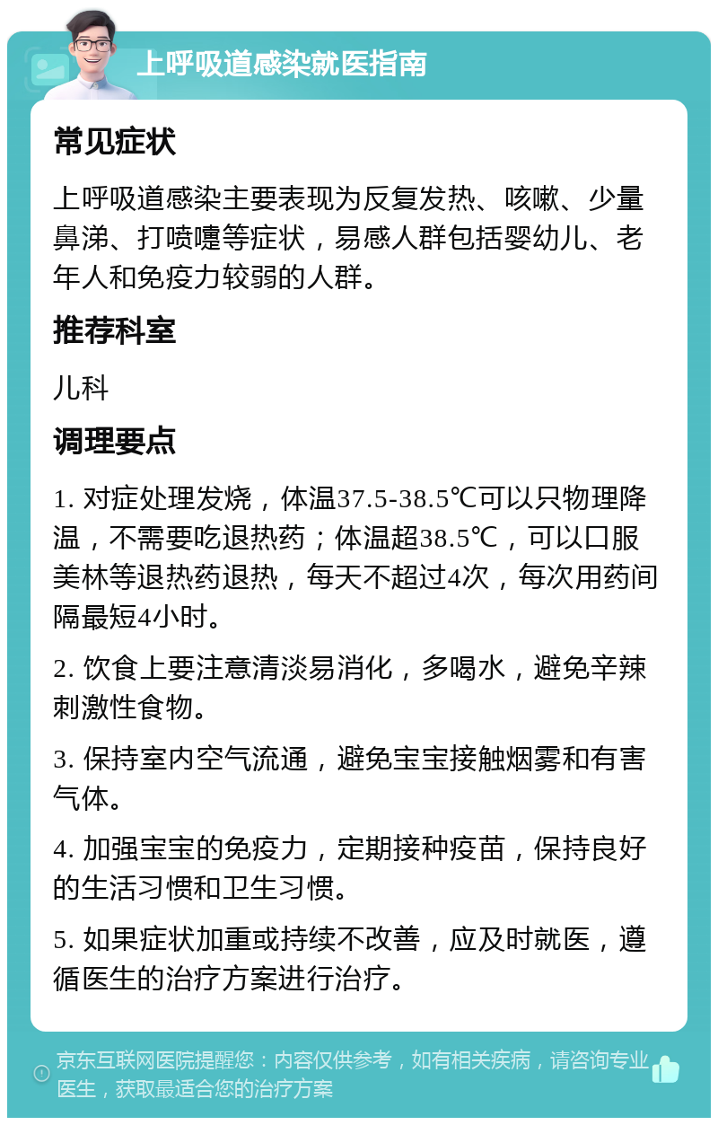 上呼吸道感染就医指南 常见症状 上呼吸道感染主要表现为反复发热、咳嗽、少量鼻涕、打喷嚏等症状，易感人群包括婴幼儿、老年人和免疫力较弱的人群。 推荐科室 儿科 调理要点 1. 对症处理发烧，体温37.5-38.5℃可以只物理降温，不需要吃退热药；体温超38.5℃，可以口服美林等退热药退热，每天不超过4次，每次用药间隔最短4小时。 2. 饮食上要注意清淡易消化，多喝水，避免辛辣刺激性食物。 3. 保持室内空气流通，避免宝宝接触烟雾和有害气体。 4. 加强宝宝的免疫力，定期接种疫苗，保持良好的生活习惯和卫生习惯。 5. 如果症状加重或持续不改善，应及时就医，遵循医生的治疗方案进行治疗。