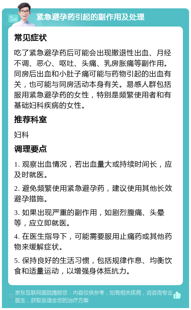 紧急避孕药引起的副作用及处理 常见症状 吃了紧急避孕药后可能会出现撤退性出血、月经不调、恶心、呕吐、头痛、乳房胀痛等副作用。同房后出血和小肚子痛可能与药物引起的出血有关，也可能与同房活动本身有关。易感人群包括服用紧急避孕药的女性，特别是频繁使用者和有基础妇科疾病的女性。 推荐科室 妇科 调理要点 1. 观察出血情况，若出血量大或持续时间长，应及时就医。 2. 避免频繁使用紧急避孕药，建议使用其他长效避孕措施。 3. 如果出现严重的副作用，如剧烈腹痛、头晕等，应立即就医。 4. 在医生指导下，可能需要服用止痛药或其他药物来缓解症状。 5. 保持良好的生活习惯，包括规律作息、均衡饮食和适量运动，以增强身体抵抗力。