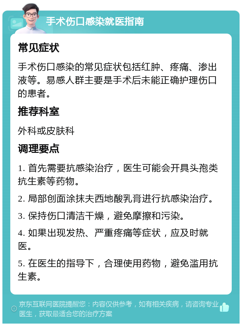 手术伤口感染就医指南 常见症状 手术伤口感染的常见症状包括红肿、疼痛、渗出液等。易感人群主要是手术后未能正确护理伤口的患者。 推荐科室 外科或皮肤科 调理要点 1. 首先需要抗感染治疗，医生可能会开具头孢类抗生素等药物。 2. 局部创面涂抹夫西地酸乳膏进行抗感染治疗。 3. 保持伤口清洁干燥，避免摩擦和污染。 4. 如果出现发热、严重疼痛等症状，应及时就医。 5. 在医生的指导下，合理使用药物，避免滥用抗生素。