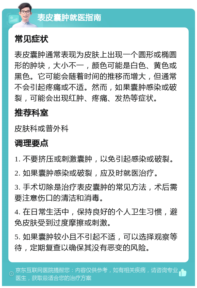 表皮囊肿就医指南 常见症状 表皮囊肿通常表现为皮肤上出现一个圆形或椭圆形的肿块，大小不一，颜色可能是白色、黄色或黑色。它可能会随着时间的推移而增大，但通常不会引起疼痛或不适。然而，如果囊肿感染或破裂，可能会出现红肿、疼痛、发热等症状。 推荐科室 皮肤科或普外科 调理要点 1. 不要挤压或刺激囊肿，以免引起感染或破裂。 2. 如果囊肿感染或破裂，应及时就医治疗。 3. 手术切除是治疗表皮囊肿的常见方法，术后需要注意伤口的清洁和消毒。 4. 在日常生活中，保持良好的个人卫生习惯，避免皮肤受到过度摩擦或刺激。 5. 如果囊肿较小且不引起不适，可以选择观察等待，定期复查以确保其没有恶变的风险。