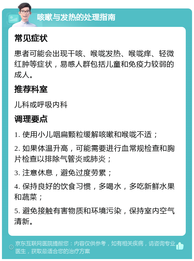 咳嗽与发热的处理指南 常见症状 患者可能会出现干咳、喉咙发热、喉咙痒、轻微红肿等症状，易感人群包括儿童和免疫力较弱的成人。 推荐科室 儿科或呼吸内科 调理要点 1. 使用小儿咽扁颗粒缓解咳嗽和喉咙不适； 2. 如果体温升高，可能需要进行血常规检查和胸片检查以排除气管炎或肺炎； 3. 注意休息，避免过度劳累； 4. 保持良好的饮食习惯，多喝水，多吃新鲜水果和蔬菜； 5. 避免接触有害物质和环境污染，保持室内空气清新。