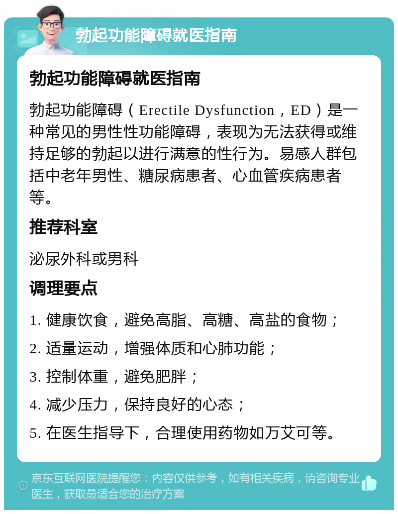 勃起功能障碍就医指南 勃起功能障碍就医指南 勃起功能障碍（Erectile Dysfunction，ED）是一种常见的男性性功能障碍，表现为无法获得或维持足够的勃起以进行满意的性行为。易感人群包括中老年男性、糖尿病患者、心血管疾病患者等。 推荐科室 泌尿外科或男科 调理要点 1. 健康饮食，避免高脂、高糖、高盐的食物； 2. 适量运动，增强体质和心肺功能； 3. 控制体重，避免肥胖； 4. 减少压力，保持良好的心态； 5. 在医生指导下，合理使用药物如万艾可等。