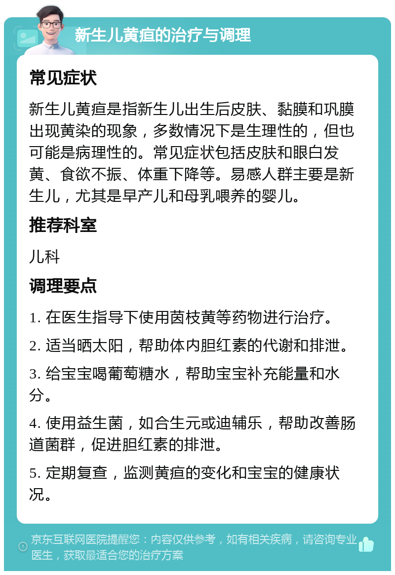 新生儿黄疸的治疗与调理 常见症状 新生儿黄疸是指新生儿出生后皮肤、黏膜和巩膜出现黄染的现象，多数情况下是生理性的，但也可能是病理性的。常见症状包括皮肤和眼白发黄、食欲不振、体重下降等。易感人群主要是新生儿，尤其是早产儿和母乳喂养的婴儿。 推荐科室 儿科 调理要点 1. 在医生指导下使用茵枝黄等药物进行治疗。 2. 适当晒太阳，帮助体内胆红素的代谢和排泄。 3. 给宝宝喝葡萄糖水，帮助宝宝补充能量和水分。 4. 使用益生菌，如合生元或迪辅乐，帮助改善肠道菌群，促进胆红素的排泄。 5. 定期复查，监测黄疸的变化和宝宝的健康状况。