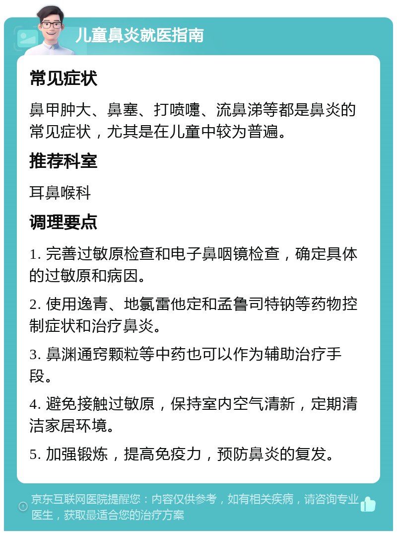 儿童鼻炎就医指南 常见症状 鼻甲肿大、鼻塞、打喷嚏、流鼻涕等都是鼻炎的常见症状，尤其是在儿童中较为普遍。 推荐科室 耳鼻喉科 调理要点 1. 完善过敏原检查和电子鼻咽镜检查，确定具体的过敏原和病因。 2. 使用逸青、地氯雷他定和孟鲁司特钠等药物控制症状和治疗鼻炎。 3. 鼻渊通窍颗粒等中药也可以作为辅助治疗手段。 4. 避免接触过敏原，保持室内空气清新，定期清洁家居环境。 5. 加强锻炼，提高免疫力，预防鼻炎的复发。