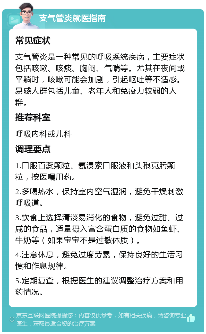 支气管炎就医指南 常见症状 支气管炎是一种常见的呼吸系统疾病，主要症状包括咳嗽、咳痰、胸闷、气喘等。尤其在夜间或平躺时，咳嗽可能会加剧，引起呕吐等不适感。易感人群包括儿童、老年人和免疫力较弱的人群。 推荐科室 呼吸内科或儿科 调理要点 1.口服百蕊颗粒、氨溴索口服液和头孢克肟颗粒，按医嘱用药。 2.多喝热水，保持室内空气湿润，避免干燥刺激呼吸道。 3.饮食上选择清淡易消化的食物，避免过甜、过咸的食品，适量摄入富含蛋白质的食物如鱼虾、牛奶等（如果宝宝不是过敏体质）。 4.注意休息，避免过度劳累，保持良好的生活习惯和作息规律。 5.定期复查，根据医生的建议调整治疗方案和用药情况。