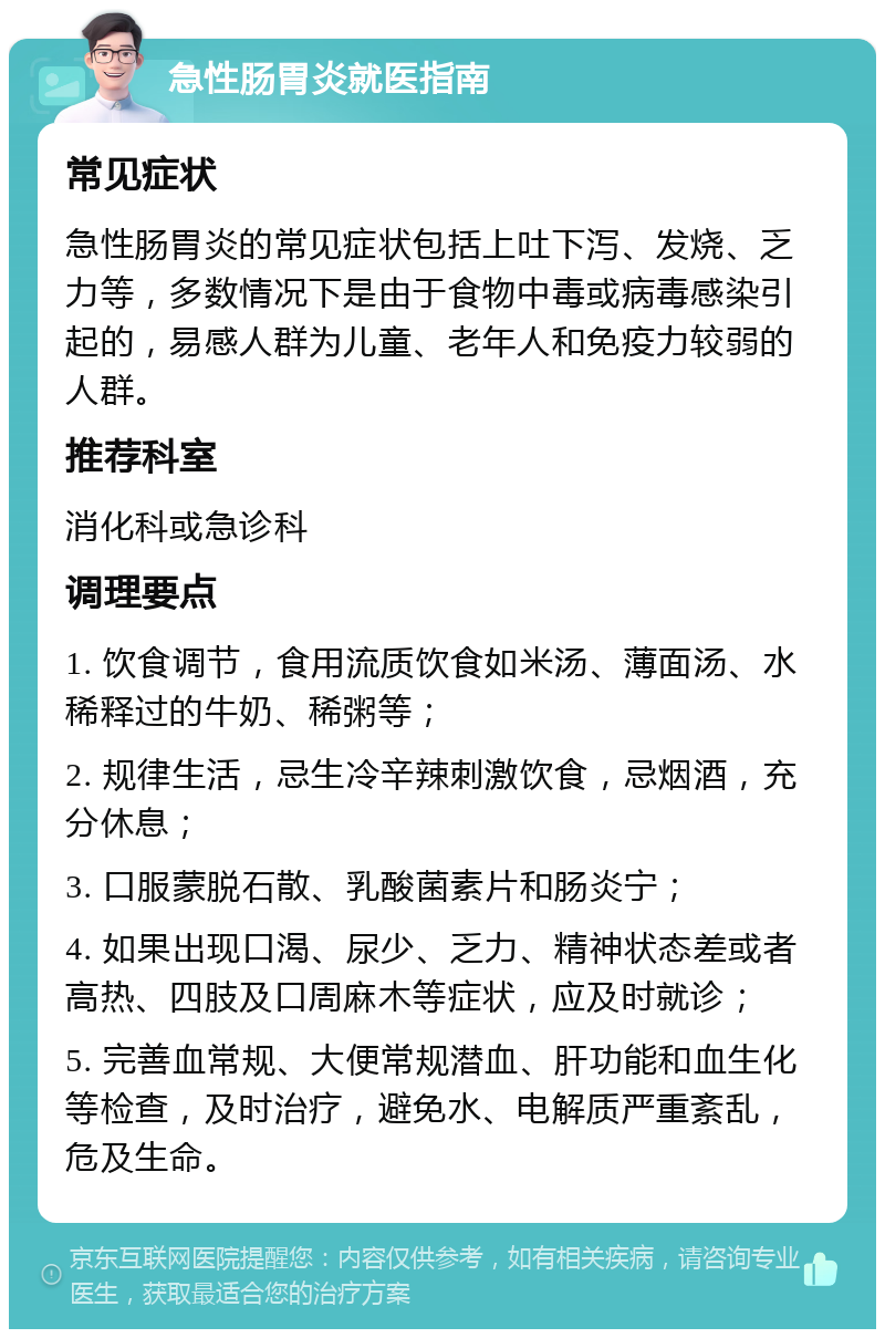 急性肠胃炎就医指南 常见症状 急性肠胃炎的常见症状包括上吐下泻、发烧、乏力等，多数情况下是由于食物中毒或病毒感染引起的，易感人群为儿童、老年人和免疫力较弱的人群。 推荐科室 消化科或急诊科 调理要点 1. 饮食调节，食用流质饮食如米汤、薄面汤、水稀释过的牛奶、稀粥等； 2. 规律生活，忌生冷辛辣刺激饮食，忌烟酒，充分休息； 3. 口服蒙脱石散、乳酸菌素片和肠炎宁； 4. 如果出现口渴、尿少、乏力、精神状态差或者高热、四肢及口周麻木等症状，应及时就诊； 5. 完善血常规、大便常规潜血、肝功能和血生化等检查，及时治疗，避免水、电解质严重紊乱，危及生命。