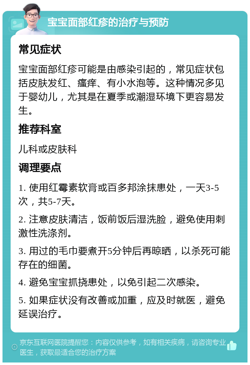 宝宝面部红疹的治疗与预防 常见症状 宝宝面部红疹可能是由感染引起的，常见症状包括皮肤发红、瘙痒、有小水泡等。这种情况多见于婴幼儿，尤其是在夏季或潮湿环境下更容易发生。 推荐科室 儿科或皮肤科 调理要点 1. 使用红霉素软膏或百多邦涂抹患处，一天3-5次，共5-7天。 2. 注意皮肤清洁，饭前饭后湿洗脸，避免使用刺激性洗涤剂。 3. 用过的毛巾要煮开5分钟后再晾晒，以杀死可能存在的细菌。 4. 避免宝宝抓挠患处，以免引起二次感染。 5. 如果症状没有改善或加重，应及时就医，避免延误治疗。