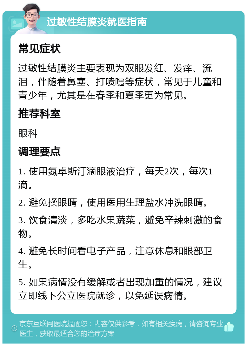 过敏性结膜炎就医指南 常见症状 过敏性结膜炎主要表现为双眼发红、发痒、流泪，伴随着鼻塞、打喷嚏等症状，常见于儿童和青少年，尤其是在春季和夏季更为常见。 推荐科室 眼科 调理要点 1. 使用氮卓斯汀滴眼液治疗，每天2次，每次1滴。 2. 避免揉眼睛，使用医用生理盐水冲洗眼睛。 3. 饮食清淡，多吃水果蔬菜，避免辛辣刺激的食物。 4. 避免长时间看电子产品，注意休息和眼部卫生。 5. 如果病情没有缓解或者出现加重的情况，建议立即线下公立医院就诊，以免延误病情。