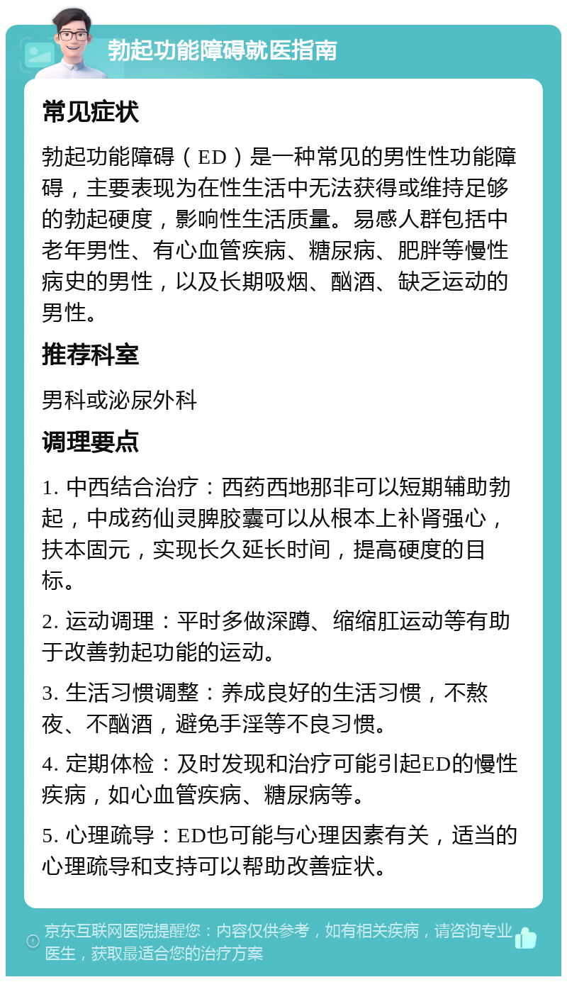 勃起功能障碍就医指南 常见症状 勃起功能障碍（ED）是一种常见的男性性功能障碍，主要表现为在性生活中无法获得或维持足够的勃起硬度，影响性生活质量。易感人群包括中老年男性、有心血管疾病、糖尿病、肥胖等慢性病史的男性，以及长期吸烟、酗酒、缺乏运动的男性。 推荐科室 男科或泌尿外科 调理要点 1. 中西结合治疗：西药西地那非可以短期辅助勃起，中成药仙灵脾胶囊可以从根本上补肾强心，扶本固元，实现长久延长时间，提高硬度的目标。 2. 运动调理：平时多做深蹲、缩缩肛运动等有助于改善勃起功能的运动。 3. 生活习惯调整：养成良好的生活习惯，不熬夜、不酗酒，避免手淫等不良习惯。 4. 定期体检：及时发现和治疗可能引起ED的慢性疾病，如心血管疾病、糖尿病等。 5. 心理疏导：ED也可能与心理因素有关，适当的心理疏导和支持可以帮助改善症状。