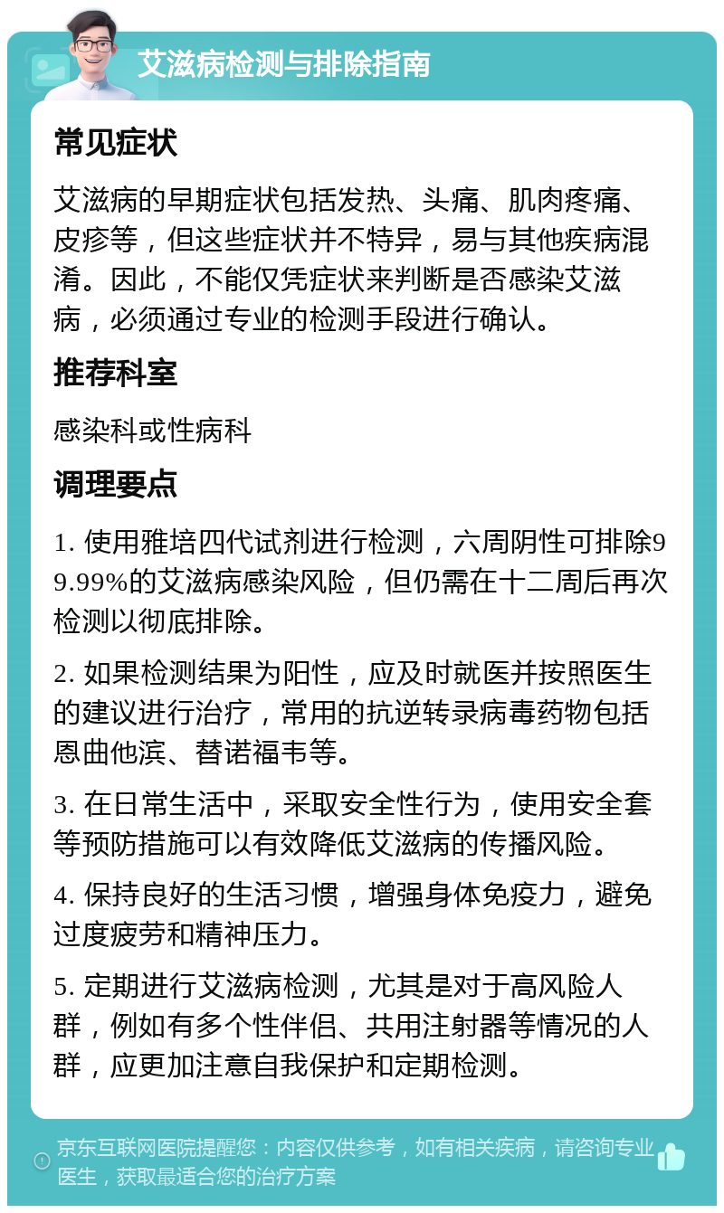 艾滋病检测与排除指南 常见症状 艾滋病的早期症状包括发热、头痛、肌肉疼痛、皮疹等，但这些症状并不特异，易与其他疾病混淆。因此，不能仅凭症状来判断是否感染艾滋病，必须通过专业的检测手段进行确认。 推荐科室 感染科或性病科 调理要点 1. 使用雅培四代试剂进行检测，六周阴性可排除99.99%的艾滋病感染风险，但仍需在十二周后再次检测以彻底排除。 2. 如果检测结果为阳性，应及时就医并按照医生的建议进行治疗，常用的抗逆转录病毒药物包括恩曲他滨、替诺福韦等。 3. 在日常生活中，采取安全性行为，使用安全套等预防措施可以有效降低艾滋病的传播风险。 4. 保持良好的生活习惯，增强身体免疫力，避免过度疲劳和精神压力。 5. 定期进行艾滋病检测，尤其是对于高风险人群，例如有多个性伴侣、共用注射器等情况的人群，应更加注意自我保护和定期检测。