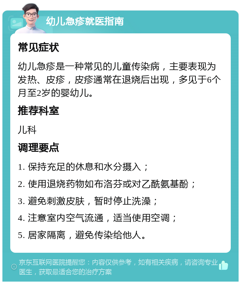 幼儿急疹就医指南 常见症状 幼儿急疹是一种常见的儿童传染病，主要表现为发热、皮疹，皮疹通常在退烧后出现，多见于6个月至2岁的婴幼儿。 推荐科室 儿科 调理要点 1. 保持充足的休息和水分摄入； 2. 使用退烧药物如布洛芬或对乙酰氨基酚； 3. 避免刺激皮肤，暂时停止洗澡； 4. 注意室内空气流通，适当使用空调； 5. 居家隔离，避免传染给他人。