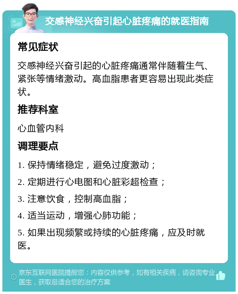 交感神经兴奋引起心脏疼痛的就医指南 常见症状 交感神经兴奋引起的心脏疼痛通常伴随着生气、紧张等情绪激动。高血脂患者更容易出现此类症状。 推荐科室 心血管内科 调理要点 1. 保持情绪稳定，避免过度激动； 2. 定期进行心电图和心脏彩超检查； 3. 注意饮食，控制高血脂； 4. 适当运动，增强心肺功能； 5. 如果出现频繁或持续的心脏疼痛，应及时就医。