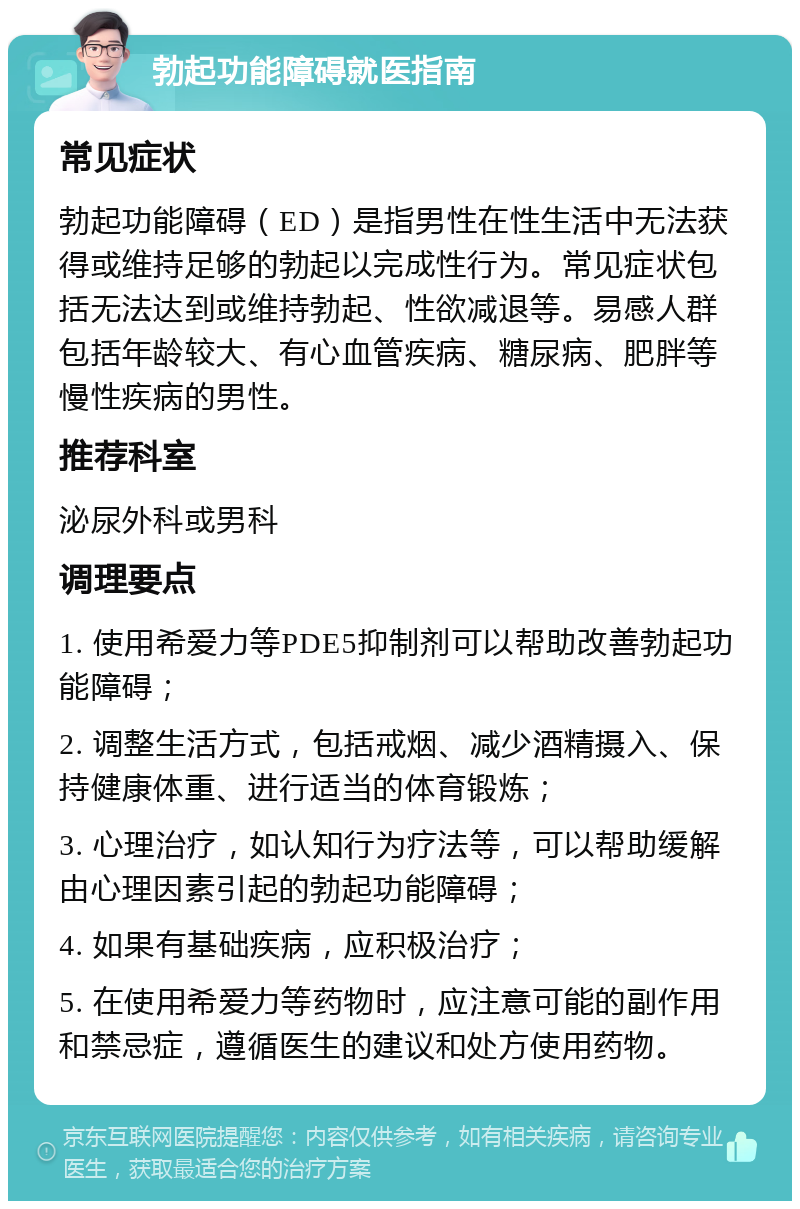 勃起功能障碍就医指南 常见症状 勃起功能障碍（ED）是指男性在性生活中无法获得或维持足够的勃起以完成性行为。常见症状包括无法达到或维持勃起、性欲减退等。易感人群包括年龄较大、有心血管疾病、糖尿病、肥胖等慢性疾病的男性。 推荐科室 泌尿外科或男科 调理要点 1. 使用希爱力等PDE5抑制剂可以帮助改善勃起功能障碍； 2. 调整生活方式，包括戒烟、减少酒精摄入、保持健康体重、进行适当的体育锻炼； 3. 心理治疗，如认知行为疗法等，可以帮助缓解由心理因素引起的勃起功能障碍； 4. 如果有基础疾病，应积极治疗； 5. 在使用希爱力等药物时，应注意可能的副作用和禁忌症，遵循医生的建议和处方使用药物。