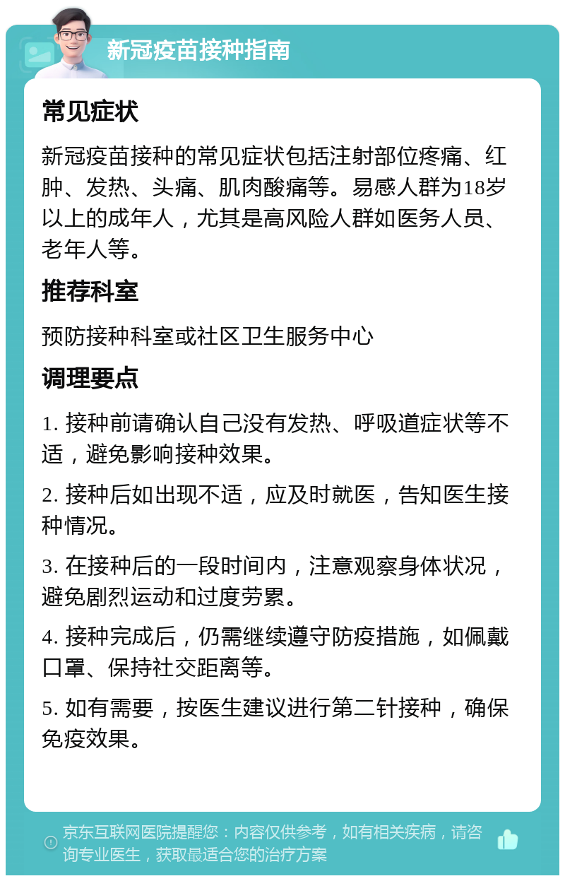 新冠疫苗接种指南 常见症状 新冠疫苗接种的常见症状包括注射部位疼痛、红肿、发热、头痛、肌肉酸痛等。易感人群为18岁以上的成年人，尤其是高风险人群如医务人员、老年人等。 推荐科室 预防接种科室或社区卫生服务中心 调理要点 1. 接种前请确认自己没有发热、呼吸道症状等不适，避免影响接种效果。 2. 接种后如出现不适，应及时就医，告知医生接种情况。 3. 在接种后的一段时间内，注意观察身体状况，避免剧烈运动和过度劳累。 4. 接种完成后，仍需继续遵守防疫措施，如佩戴口罩、保持社交距离等。 5. 如有需要，按医生建议进行第二针接种，确保免疫效果。