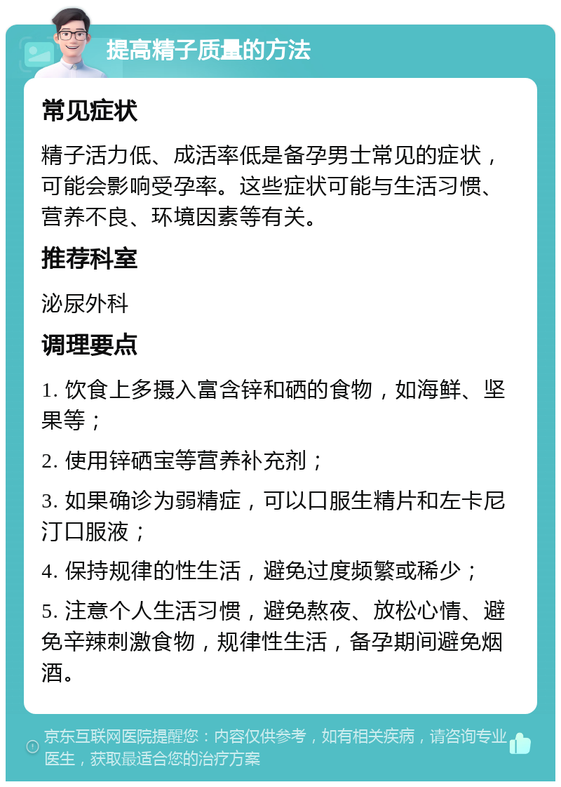 提高精子质量的方法 常见症状 精子活力低、成活率低是备孕男士常见的症状，可能会影响受孕率。这些症状可能与生活习惯、营养不良、环境因素等有关。 推荐科室 泌尿外科 调理要点 1. 饮食上多摄入富含锌和硒的食物，如海鲜、坚果等； 2. 使用锌硒宝等营养补充剂； 3. 如果确诊为弱精症，可以口服生精片和左卡尼汀口服液； 4. 保持规律的性生活，避免过度频繁或稀少； 5. 注意个人生活习惯，避免熬夜、放松心情、避免辛辣刺激食物，规律性生活，备孕期间避免烟酒。