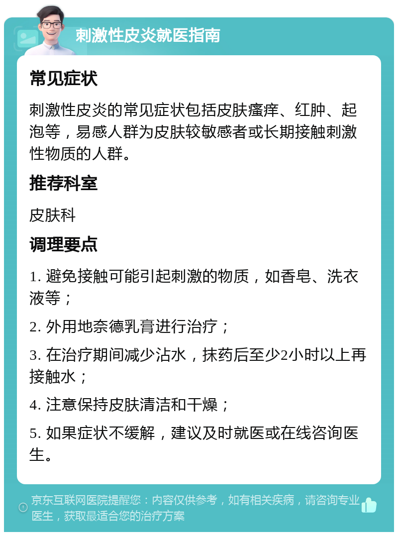 刺激性皮炎就医指南 常见症状 刺激性皮炎的常见症状包括皮肤瘙痒、红肿、起泡等，易感人群为皮肤较敏感者或长期接触刺激性物质的人群。 推荐科室 皮肤科 调理要点 1. 避免接触可能引起刺激的物质，如香皂、洗衣液等； 2. 外用地奈德乳膏进行治疗； 3. 在治疗期间减少沾水，抹药后至少2小时以上再接触水； 4. 注意保持皮肤清洁和干燥； 5. 如果症状不缓解，建议及时就医或在线咨询医生。