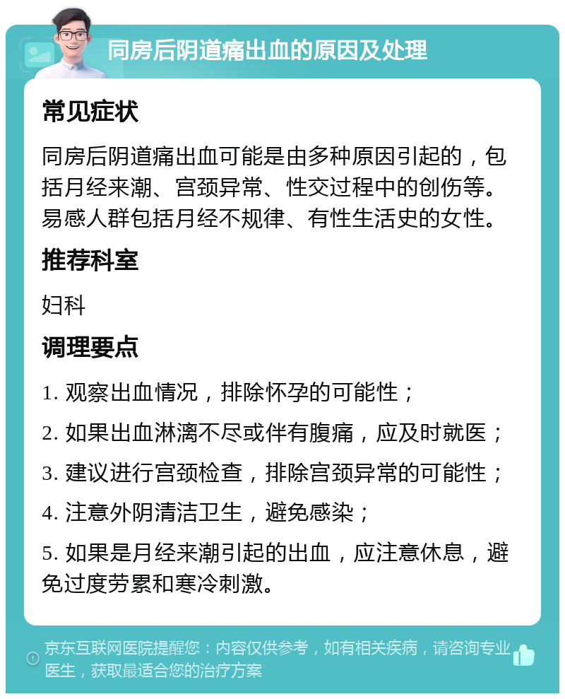 同房后阴道痛出血的原因及处理 常见症状 同房后阴道痛出血可能是由多种原因引起的，包括月经来潮、宫颈异常、性交过程中的创伤等。易感人群包括月经不规律、有性生活史的女性。 推荐科室 妇科 调理要点 1. 观察出血情况，排除怀孕的可能性； 2. 如果出血淋漓不尽或伴有腹痛，应及时就医； 3. 建议进行宫颈检查，排除宫颈异常的可能性； 4. 注意外阴清洁卫生，避免感染； 5. 如果是月经来潮引起的出血，应注意休息，避免过度劳累和寒冷刺激。