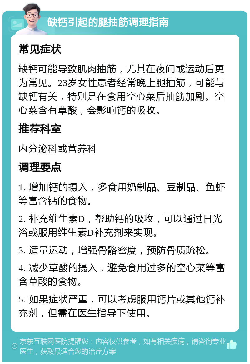 缺钙引起的腿抽筋调理指南 常见症状 缺钙可能导致肌肉抽筋，尤其在夜间或运动后更为常见。23岁女性患者经常晚上腿抽筋，可能与缺钙有关，特别是在食用空心菜后抽筋加剧。空心菜含有草酸，会影响钙的吸收。 推荐科室 内分泌科或营养科 调理要点 1. 增加钙的摄入，多食用奶制品、豆制品、鱼虾等富含钙的食物。 2. 补充维生素D，帮助钙的吸收，可以通过日光浴或服用维生素D补充剂来实现。 3. 适量运动，增强骨骼密度，预防骨质疏松。 4. 减少草酸的摄入，避免食用过多的空心菜等富含草酸的食物。 5. 如果症状严重，可以考虑服用钙片或其他钙补充剂，但需在医生指导下使用。