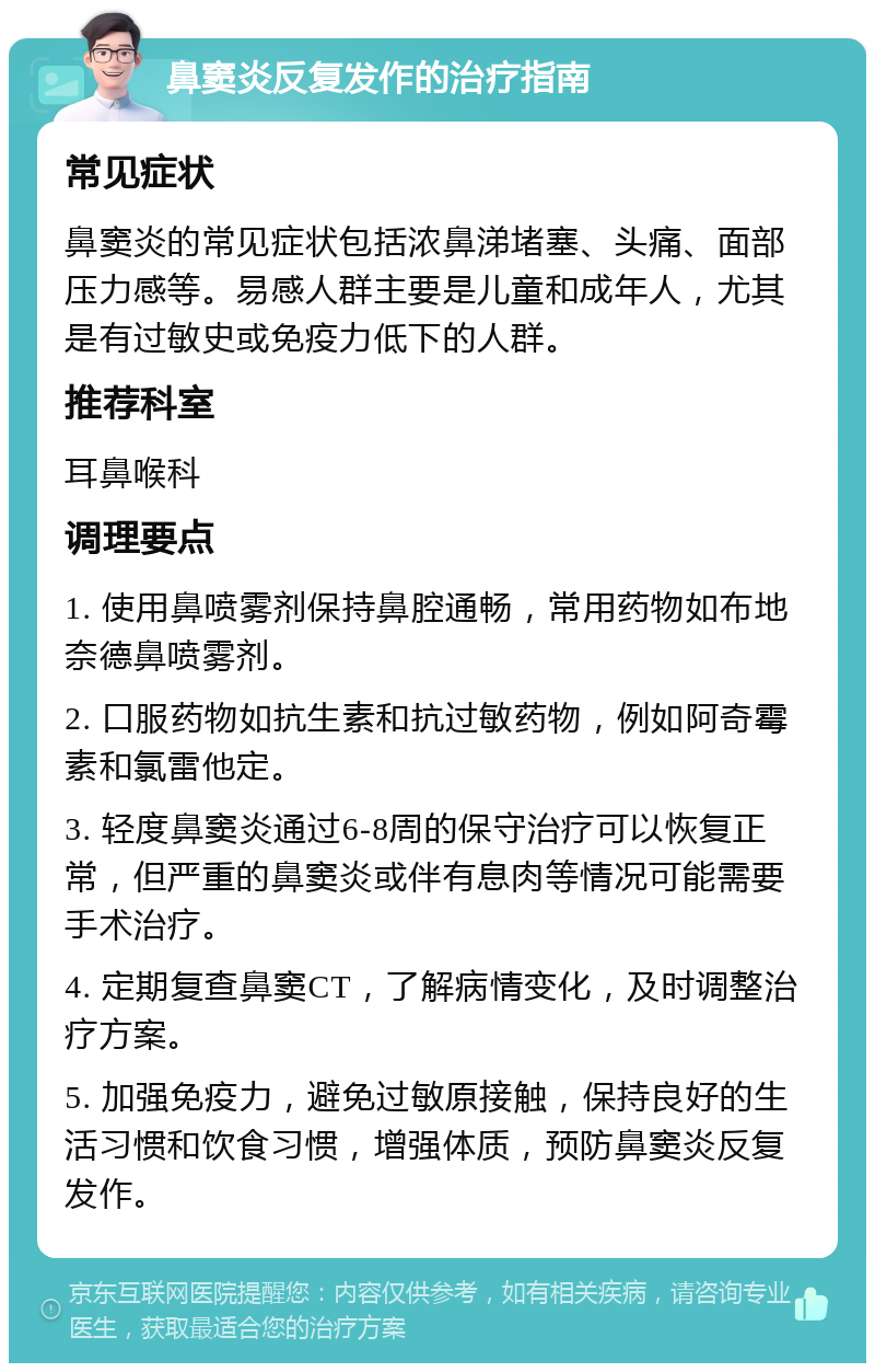 鼻窦炎反复发作的治疗指南 常见症状 鼻窦炎的常见症状包括浓鼻涕堵塞、头痛、面部压力感等。易感人群主要是儿童和成年人，尤其是有过敏史或免疫力低下的人群。 推荐科室 耳鼻喉科 调理要点 1. 使用鼻喷雾剂保持鼻腔通畅，常用药物如布地奈德鼻喷雾剂。 2. 口服药物如抗生素和抗过敏药物，例如阿奇霉素和氯雷他定。 3. 轻度鼻窦炎通过6-8周的保守治疗可以恢复正常，但严重的鼻窦炎或伴有息肉等情况可能需要手术治疗。 4. 定期复查鼻窦CT，了解病情变化，及时调整治疗方案。 5. 加强免疫力，避免过敏原接触，保持良好的生活习惯和饮食习惯，增强体质，预防鼻窦炎反复发作。