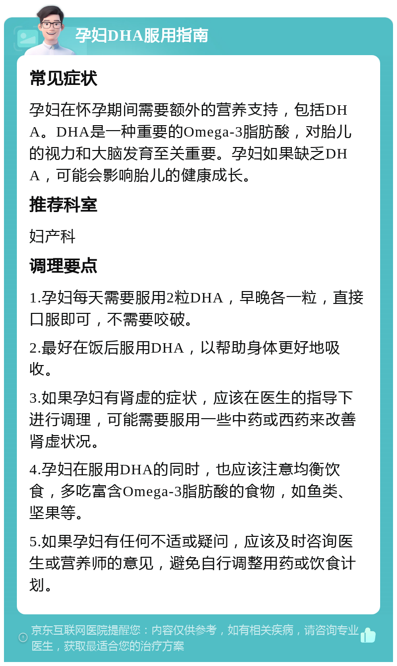 孕妇DHA服用指南 常见症状 孕妇在怀孕期间需要额外的营养支持，包括DHA。DHA是一种重要的Omega-3脂肪酸，对胎儿的视力和大脑发育至关重要。孕妇如果缺乏DHA，可能会影响胎儿的健康成长。 推荐科室 妇产科 调理要点 1.孕妇每天需要服用2粒DHA，早晚各一粒，直接口服即可，不需要咬破。 2.最好在饭后服用DHA，以帮助身体更好地吸收。 3.如果孕妇有肾虚的症状，应该在医生的指导下进行调理，可能需要服用一些中药或西药来改善肾虚状况。 4.孕妇在服用DHA的同时，也应该注意均衡饮食，多吃富含Omega-3脂肪酸的食物，如鱼类、坚果等。 5.如果孕妇有任何不适或疑问，应该及时咨询医生或营养师的意见，避免自行调整用药或饮食计划。