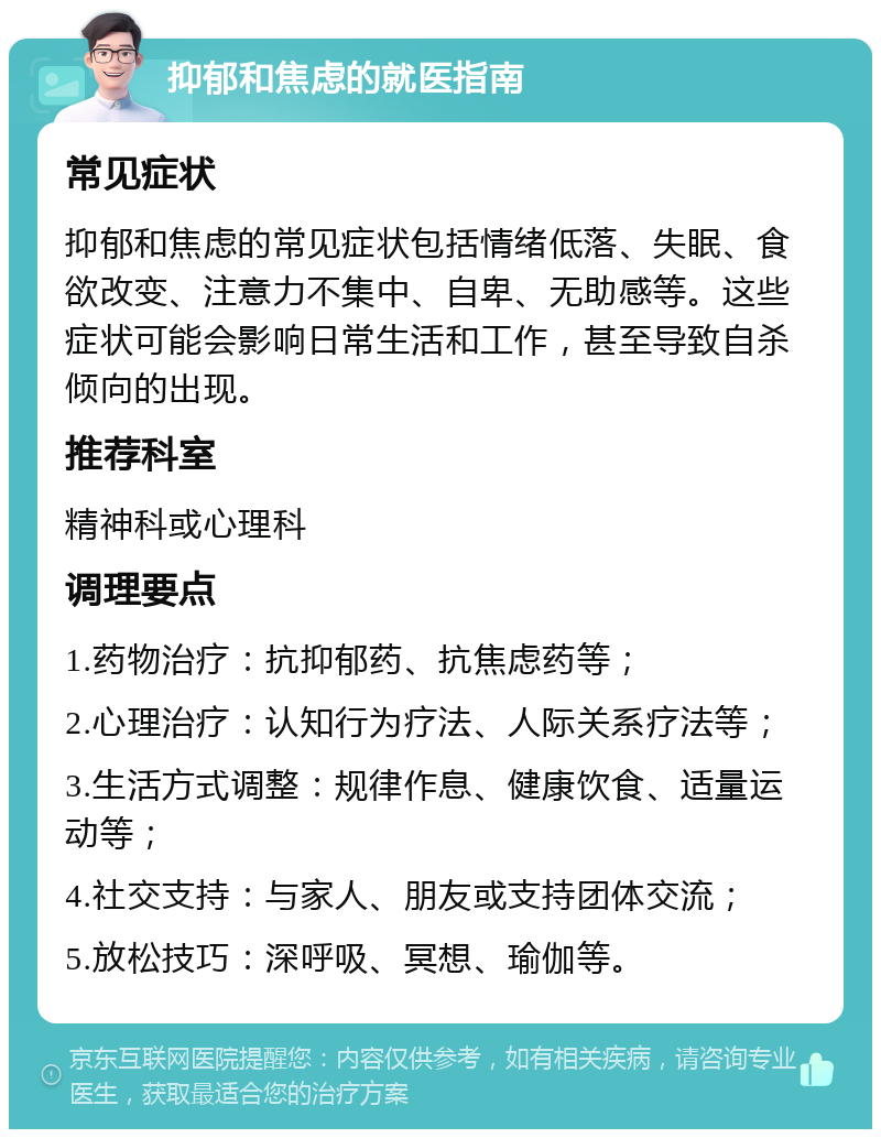 抑郁和焦虑的就医指南 常见症状 抑郁和焦虑的常见症状包括情绪低落、失眠、食欲改变、注意力不集中、自卑、无助感等。这些症状可能会影响日常生活和工作，甚至导致自杀倾向的出现。 推荐科室 精神科或心理科 调理要点 1.药物治疗：抗抑郁药、抗焦虑药等； 2.心理治疗：认知行为疗法、人际关系疗法等； 3.生活方式调整：规律作息、健康饮食、适量运动等； 4.社交支持：与家人、朋友或支持团体交流； 5.放松技巧：深呼吸、冥想、瑜伽等。