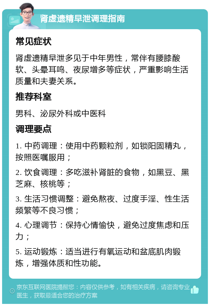 肾虚遗精早泄调理指南 常见症状 肾虚遗精早泄多见于中年男性，常伴有腰膝酸软、头晕耳鸣、夜尿增多等症状，严重影响生活质量和夫妻关系。 推荐科室 男科、泌尿外科或中医科 调理要点 1. 中药调理：使用中药颗粒剂，如锁阳固精丸，按照医嘱服用； 2. 饮食调理：多吃滋补肾脏的食物，如黑豆、黑芝麻、核桃等； 3. 生活习惯调整：避免熬夜、过度手淫、性生活频繁等不良习惯； 4. 心理调节：保持心情愉快，避免过度焦虑和压力； 5. 运动锻炼：适当进行有氧运动和盆底肌肉锻炼，增强体质和性功能。