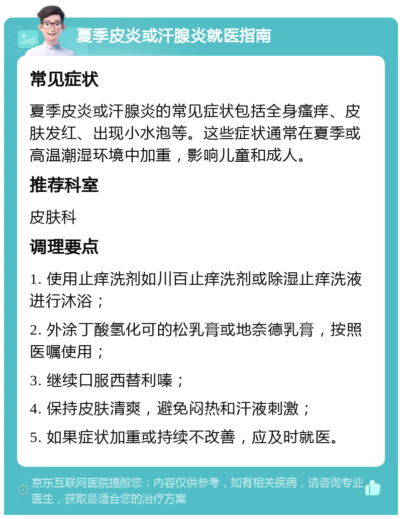 夏季皮炎或汗腺炎就医指南 常见症状 夏季皮炎或汗腺炎的常见症状包括全身瘙痒、皮肤发红、出现小水泡等。这些症状通常在夏季或高温潮湿环境中加重，影响儿童和成人。 推荐科室 皮肤科 调理要点 1. 使用止痒洗剂如川百止痒洗剂或除湿止痒洗液进行沐浴； 2. 外涂丁酸氢化可的松乳膏或地奈德乳膏，按照医嘱使用； 3. 继续口服西替利嗪； 4. 保持皮肤清爽，避免闷热和汗液刺激； 5. 如果症状加重或持续不改善，应及时就医。