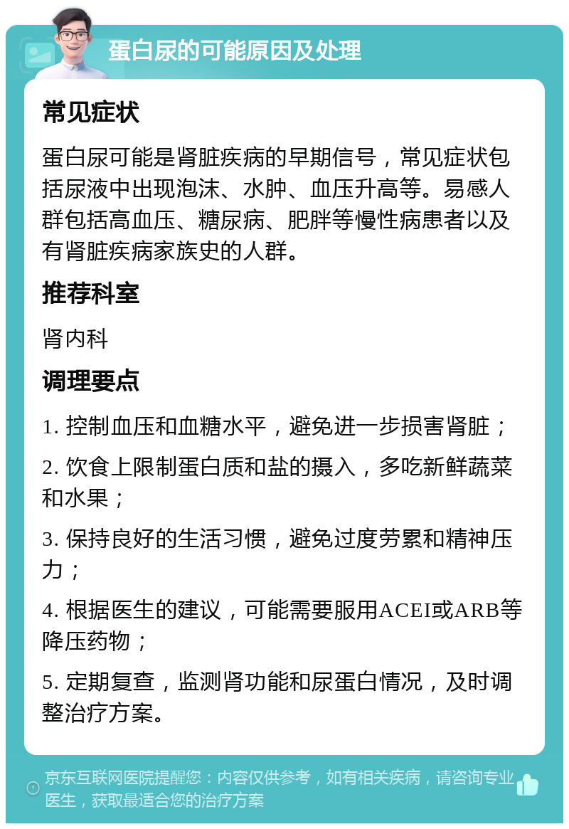 蛋白尿的可能原因及处理 常见症状 蛋白尿可能是肾脏疾病的早期信号，常见症状包括尿液中出现泡沫、水肿、血压升高等。易感人群包括高血压、糖尿病、肥胖等慢性病患者以及有肾脏疾病家族史的人群。 推荐科室 肾内科 调理要点 1. 控制血压和血糖水平，避免进一步损害肾脏； 2. 饮食上限制蛋白质和盐的摄入，多吃新鲜蔬菜和水果； 3. 保持良好的生活习惯，避免过度劳累和精神压力； 4. 根据医生的建议，可能需要服用ACEI或ARB等降压药物； 5. 定期复查，监测肾功能和尿蛋白情况，及时调整治疗方案。