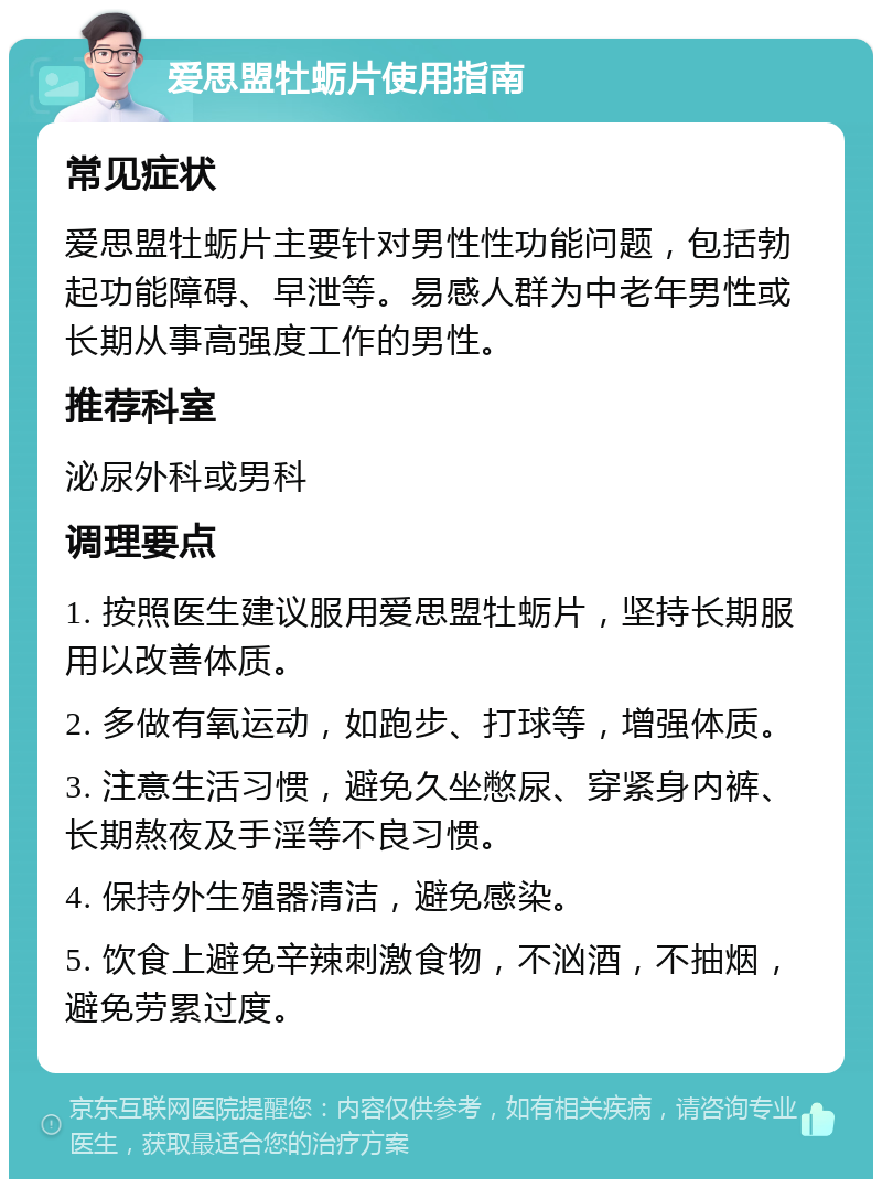 爱思盟牡蛎片使用指南 常见症状 爱思盟牡蛎片主要针对男性性功能问题，包括勃起功能障碍、早泄等。易感人群为中老年男性或长期从事高强度工作的男性。 推荐科室 泌尿外科或男科 调理要点 1. 按照医生建议服用爱思盟牡蛎片，坚持长期服用以改善体质。 2. 多做有氧运动，如跑步、打球等，增强体质。 3. 注意生活习惯，避免久坐憋尿、穿紧身内裤、长期熬夜及手淫等不良习惯。 4. 保持外生殖器清洁，避免感染。 5. 饮食上避免辛辣刺激食物，不汹酒，不抽烟，避免劳累过度。