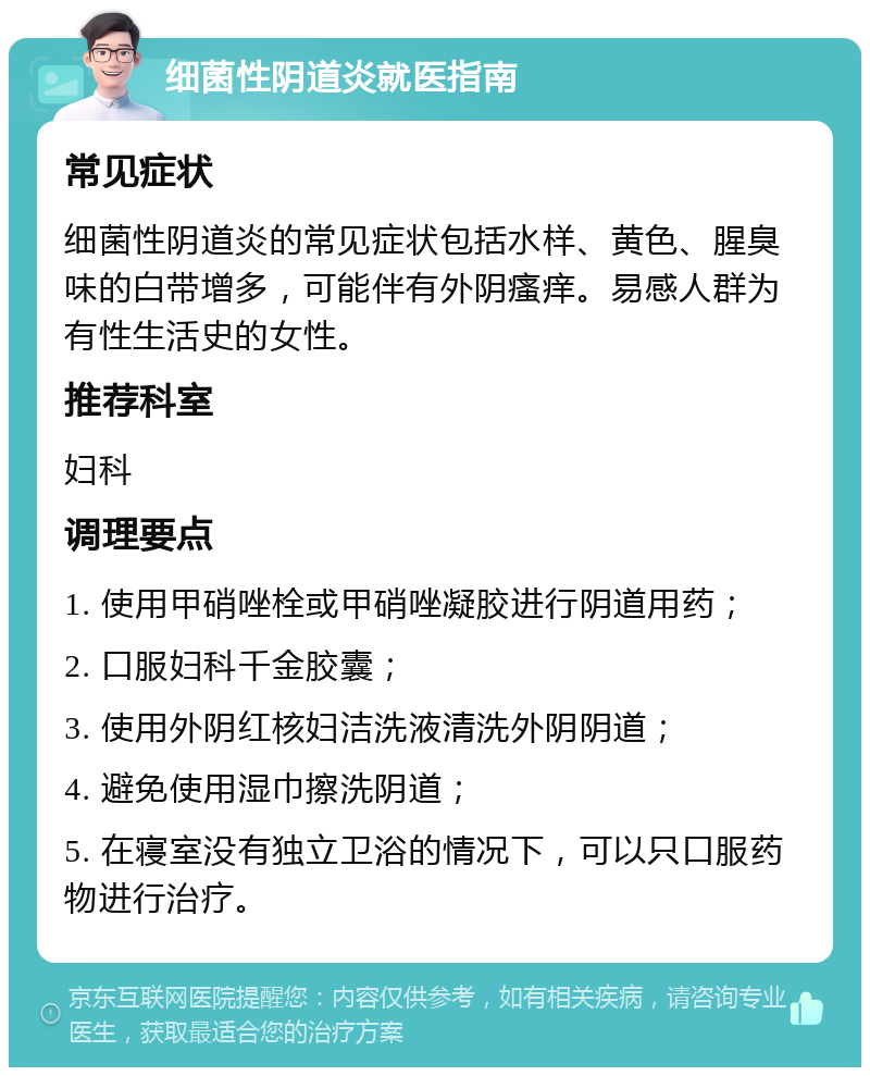 细菌性阴道炎就医指南 常见症状 细菌性阴道炎的常见症状包括水样、黄色、腥臭味的白带增多，可能伴有外阴瘙痒。易感人群为有性生活史的女性。 推荐科室 妇科 调理要点 1. 使用甲硝唑栓或甲硝唑凝胶进行阴道用药； 2. 口服妇科千金胶囊； 3. 使用外阴红核妇洁洗液清洗外阴阴道； 4. 避免使用湿巾擦洗阴道； 5. 在寝室没有独立卫浴的情况下，可以只口服药物进行治疗。