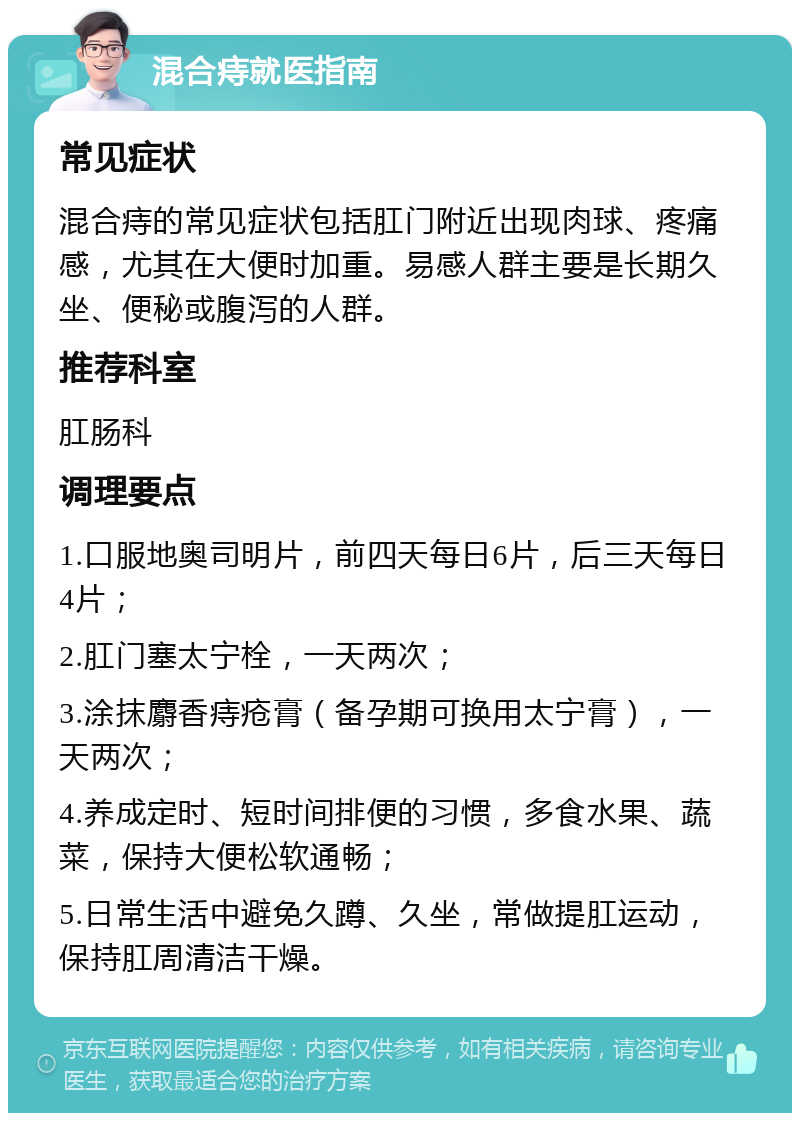 混合痔就医指南 常见症状 混合痔的常见症状包括肛门附近出现肉球、疼痛感，尤其在大便时加重。易感人群主要是长期久坐、便秘或腹泻的人群。 推荐科室 肛肠科 调理要点 1.口服地奥司明片，前四天每日6片，后三天每日4片； 2.肛门塞太宁栓，一天两次； 3.涂抹麝香痔疮膏（备孕期可换用太宁膏），一天两次； 4.养成定时、短时间排便的习惯，多食水果、蔬菜，保持大便松软通畅； 5.日常生活中避免久蹲、久坐，常做提肛运动，保持肛周清洁干燥。