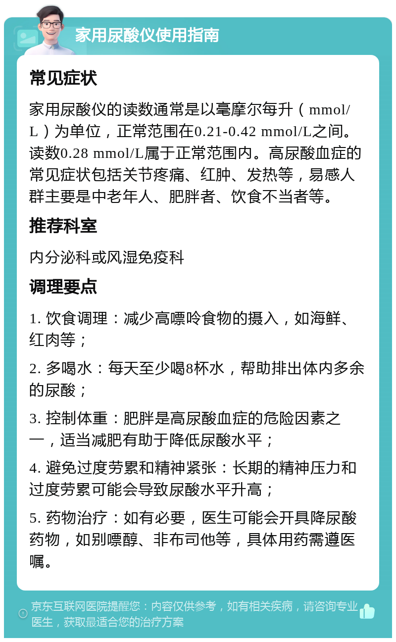 家用尿酸仪使用指南 常见症状 家用尿酸仪的读数通常是以毫摩尔每升（mmol/L）为单位，正常范围在0.21-0.42 mmol/L之间。读数0.28 mmol/L属于正常范围内。高尿酸血症的常见症状包括关节疼痛、红肿、发热等，易感人群主要是中老年人、肥胖者、饮食不当者等。 推荐科室 内分泌科或风湿免疫科 调理要点 1. 饮食调理：减少高嘌呤食物的摄入，如海鲜、红肉等； 2. 多喝水：每天至少喝8杯水，帮助排出体内多余的尿酸； 3. 控制体重：肥胖是高尿酸血症的危险因素之一，适当减肥有助于降低尿酸水平； 4. 避免过度劳累和精神紧张：长期的精神压力和过度劳累可能会导致尿酸水平升高； 5. 药物治疗：如有必要，医生可能会开具降尿酸药物，如别嘌醇、非布司他等，具体用药需遵医嘱。