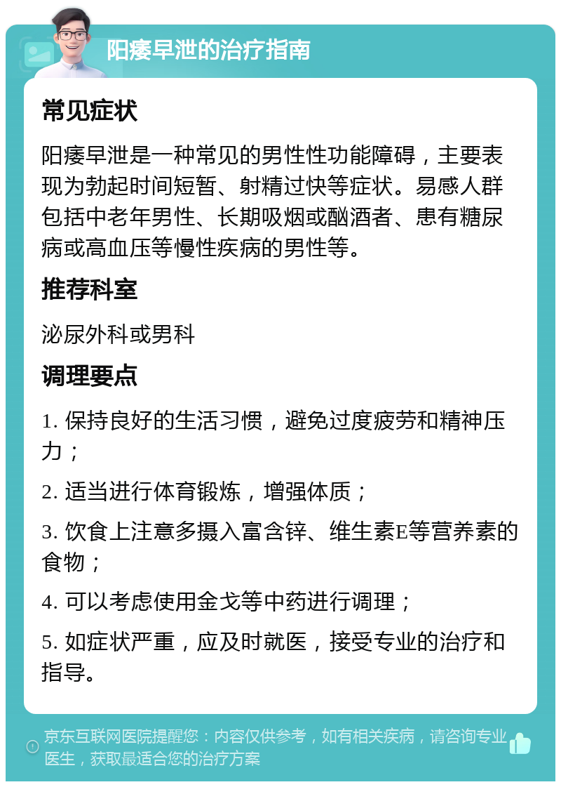 阳痿早泄的治疗指南 常见症状 阳痿早泄是一种常见的男性性功能障碍，主要表现为勃起时间短暂、射精过快等症状。易感人群包括中老年男性、长期吸烟或酗酒者、患有糖尿病或高血压等慢性疾病的男性等。 推荐科室 泌尿外科或男科 调理要点 1. 保持良好的生活习惯，避免过度疲劳和精神压力； 2. 适当进行体育锻炼，增强体质； 3. 饮食上注意多摄入富含锌、维生素E等营养素的食物； 4. 可以考虑使用金戈等中药进行调理； 5. 如症状严重，应及时就医，接受专业的治疗和指导。