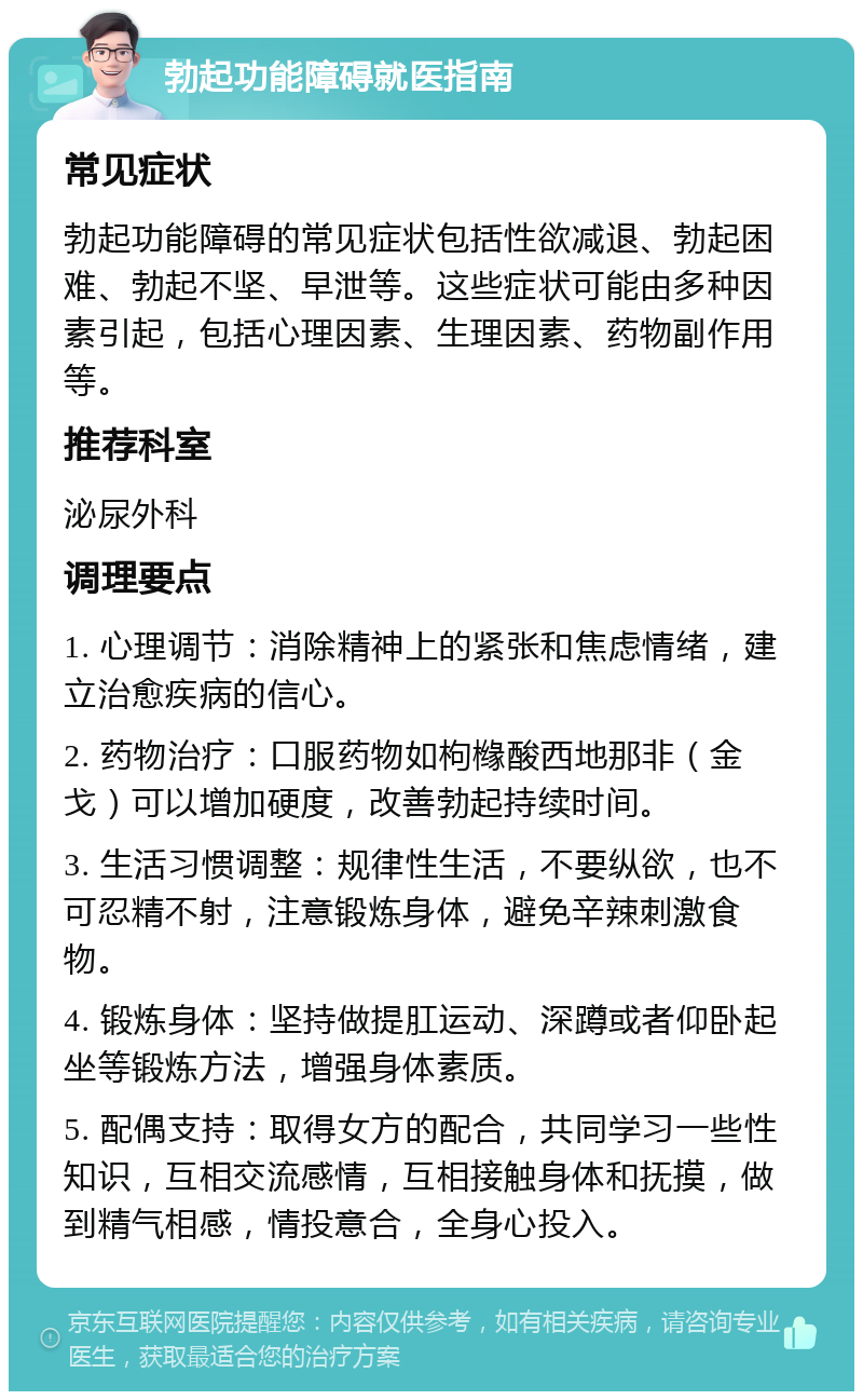 勃起功能障碍就医指南 常见症状 勃起功能障碍的常见症状包括性欲减退、勃起困难、勃起不坚、早泄等。这些症状可能由多种因素引起，包括心理因素、生理因素、药物副作用等。 推荐科室 泌尿外科 调理要点 1. 心理调节：消除精神上的紧张和焦虑情绪，建立治愈疾病的信心。 2. 药物治疗：口服药物如枸橼酸西地那非（金戈）可以增加硬度，改善勃起持续时间。 3. 生活习惯调整：规律性生活，不要纵欲，也不可忍精不射，注意锻炼身体，避免辛辣刺激食物。 4. 锻炼身体：坚持做提肛运动、深蹲或者仰卧起坐等锻炼方法，增强身体素质。 5. 配偶支持：取得女方的配合，共同学习一些性知识，互相交流感情，互相接触身体和抚摸，做到精气相感，情投意合，全身心投入。