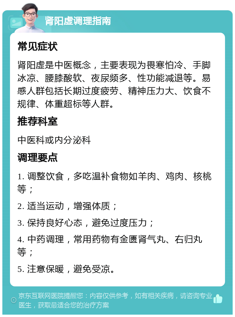 肾阳虚调理指南 常见症状 肾阳虚是中医概念，主要表现为畏寒怕冷、手脚冰凉、腰膝酸软、夜尿频多、性功能减退等。易感人群包括长期过度疲劳、精神压力大、饮食不规律、体重超标等人群。 推荐科室 中医科或内分泌科 调理要点 1. 调整饮食，多吃温补食物如羊肉、鸡肉、核桃等； 2. 适当运动，增强体质； 3. 保持良好心态，避免过度压力； 4. 中药调理，常用药物有金匮肾气丸、右归丸等； 5. 注意保暖，避免受凉。