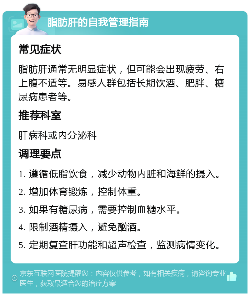 脂肪肝的自我管理指南 常见症状 脂肪肝通常无明显症状，但可能会出现疲劳、右上腹不适等。易感人群包括长期饮酒、肥胖、糖尿病患者等。 推荐科室 肝病科或内分泌科 调理要点 1. 遵循低脂饮食，减少动物内脏和海鲜的摄入。 2. 增加体育锻炼，控制体重。 3. 如果有糖尿病，需要控制血糖水平。 4. 限制酒精摄入，避免酗酒。 5. 定期复查肝功能和超声检查，监测病情变化。