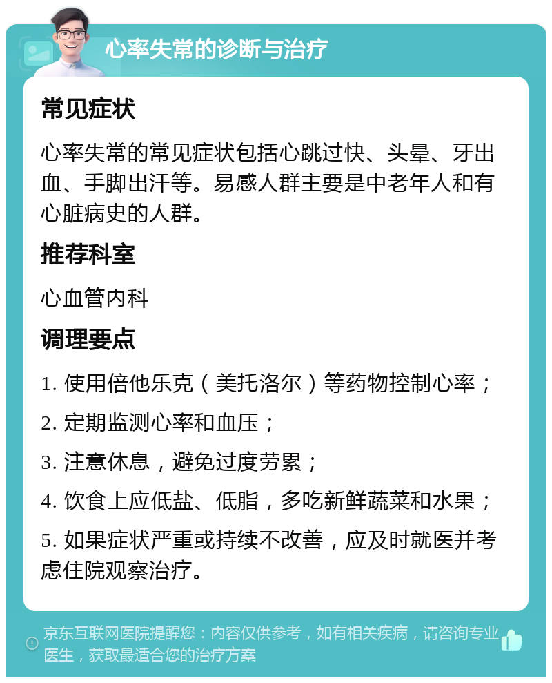 心率失常的诊断与治疗 常见症状 心率失常的常见症状包括心跳过快、头晕、牙出血、手脚出汗等。易感人群主要是中老年人和有心脏病史的人群。 推荐科室 心血管内科 调理要点 1. 使用倍他乐克（美托洛尔）等药物控制心率； 2. 定期监测心率和血压； 3. 注意休息，避免过度劳累； 4. 饮食上应低盐、低脂，多吃新鲜蔬菜和水果； 5. 如果症状严重或持续不改善，应及时就医并考虑住院观察治疗。