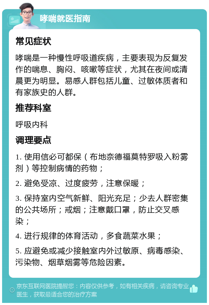 哮喘就医指南 常见症状 哮喘是一种慢性呼吸道疾病，主要表现为反复发作的喘息、胸闷、咳嗽等症状，尤其在夜间或清晨更为明显。易感人群包括儿童、过敏体质者和有家族史的人群。 推荐科室 呼吸内科 调理要点 1. 使用信必可都保（布地奈德福莫特罗吸入粉雾剂）等控制病情的药物； 2. 避免受凉、过度疲劳，注意保暖； 3. 保持室内空气新鲜、阳光充足；少去人群密集的公共场所；戒烟；注意戴口罩，防止交叉感染； 4. 进行规律的体育活动，多食蔬菜水果； 5. 应避免或减少接触室内外过敏原、病毒感染、污染物、烟草烟雾等危险因素。