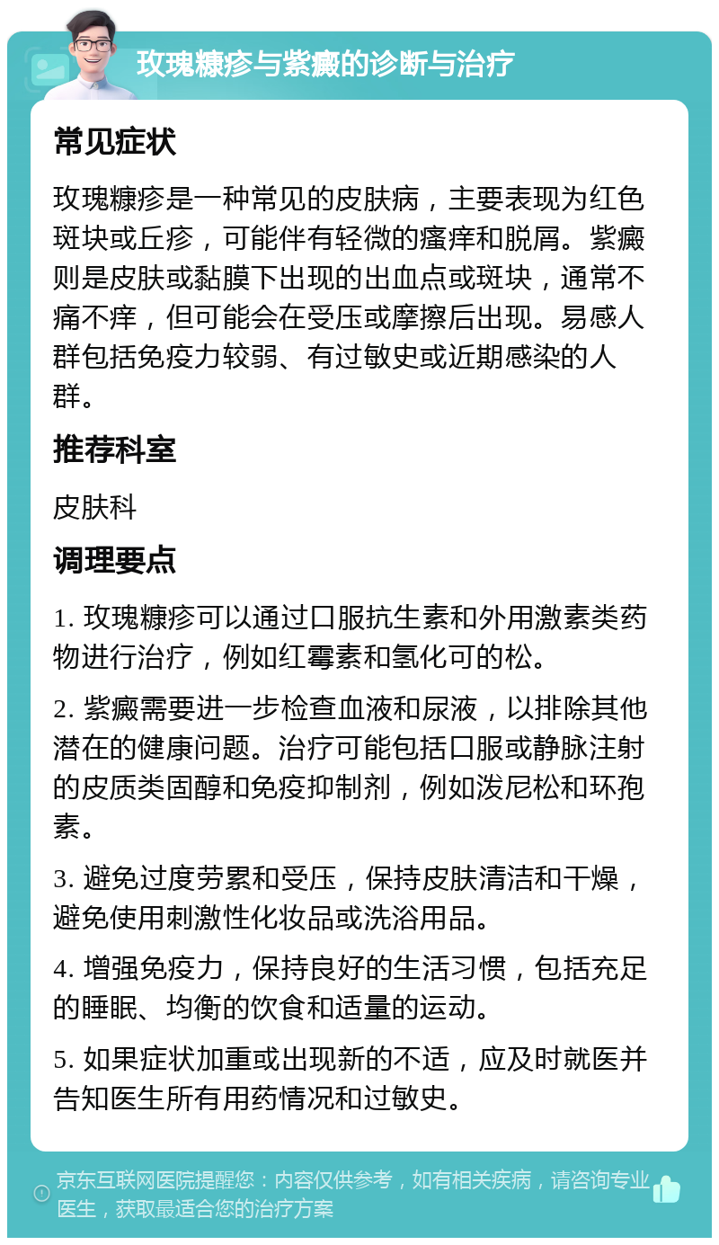 玫瑰糠疹与紫癜的诊断与治疗 常见症状 玫瑰糠疹是一种常见的皮肤病，主要表现为红色斑块或丘疹，可能伴有轻微的瘙痒和脱屑。紫癜则是皮肤或黏膜下出现的出血点或斑块，通常不痛不痒，但可能会在受压或摩擦后出现。易感人群包括免疫力较弱、有过敏史或近期感染的人群。 推荐科室 皮肤科 调理要点 1. 玫瑰糠疹可以通过口服抗生素和外用激素类药物进行治疗，例如红霉素和氢化可的松。 2. 紫癜需要进一步检查血液和尿液，以排除其他潜在的健康问题。治疗可能包括口服或静脉注射的皮质类固醇和免疫抑制剂，例如泼尼松和环孢素。 3. 避免过度劳累和受压，保持皮肤清洁和干燥，避免使用刺激性化妆品或洗浴用品。 4. 增强免疫力，保持良好的生活习惯，包括充足的睡眠、均衡的饮食和适量的运动。 5. 如果症状加重或出现新的不适，应及时就医并告知医生所有用药情况和过敏史。