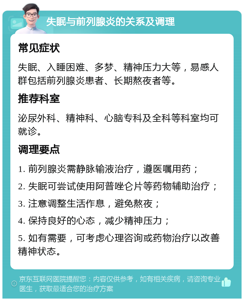 失眠与前列腺炎的关系及调理 常见症状 失眠、入睡困难、多梦、精神压力大等，易感人群包括前列腺炎患者、长期熬夜者等。 推荐科室 泌尿外科、精神科、心脑专科及全科等科室均可就诊。 调理要点 1. 前列腺炎需静脉输液治疗，遵医嘱用药； 2. 失眠可尝试使用阿普唑仑片等药物辅助治疗； 3. 注意调整生活作息，避免熬夜； 4. 保持良好的心态，减少精神压力； 5. 如有需要，可考虑心理咨询或药物治疗以改善精神状态。