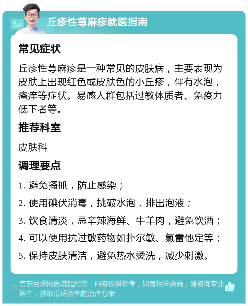 丘疹性荨麻疹就医指南 常见症状 丘疹性荨麻疹是一种常见的皮肤病，主要表现为皮肤上出现红色或皮肤色的小丘疹，伴有水泡，瘙痒等症状。易感人群包括过敏体质者、免疫力低下者等。 推荐科室 皮肤科 调理要点 1. 避免搔抓，防止感染； 2. 使用碘伏消毒，挑破水泡，排出泡液； 3. 饮食清淡，忌辛辣海鲜、牛羊肉，避免饮酒； 4. 可以使用抗过敏药物如扑尔敏、氯雷他定等； 5. 保持皮肤清洁，避免热水烫洗，减少刺激。