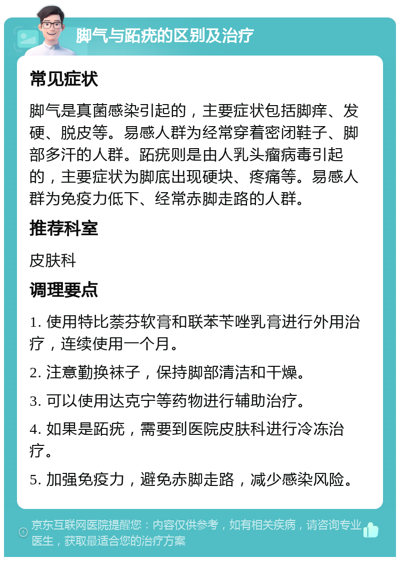 脚气与跖疣的区别及治疗 常见症状 脚气是真菌感染引起的，主要症状包括脚痒、发硬、脱皮等。易感人群为经常穿着密闭鞋子、脚部多汗的人群。跖疣则是由人乳头瘤病毒引起的，主要症状为脚底出现硬块、疼痛等。易感人群为免疫力低下、经常赤脚走路的人群。 推荐科室 皮肤科 调理要点 1. 使用特比萘芬软膏和联苯苄唑乳膏进行外用治疗，连续使用一个月。 2. 注意勤换袜子，保持脚部清洁和干燥。 3. 可以使用达克宁等药物进行辅助治疗。 4. 如果是跖疣，需要到医院皮肤科进行冷冻治疗。 5. 加强免疫力，避免赤脚走路，减少感染风险。