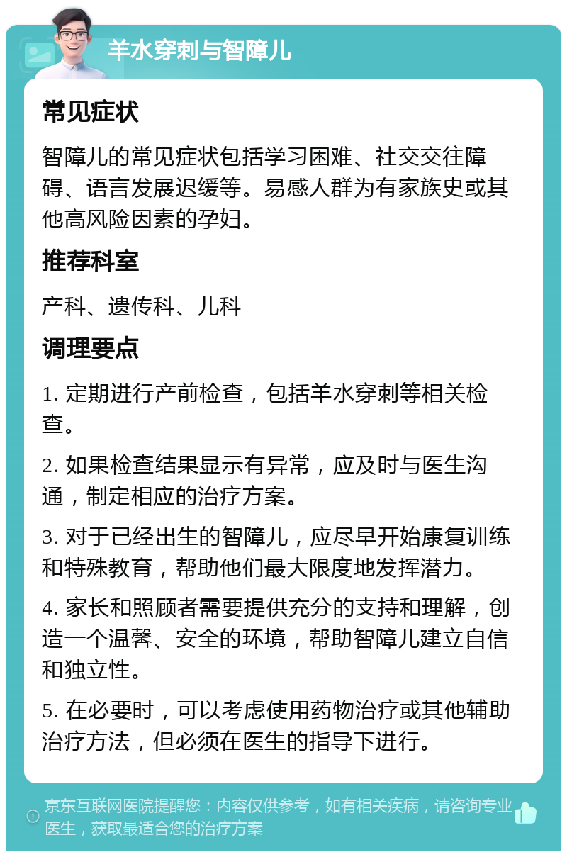 羊水穿刺与智障儿 常见症状 智障儿的常见症状包括学习困难、社交交往障碍、语言发展迟缓等。易感人群为有家族史或其他高风险因素的孕妇。 推荐科室 产科、遗传科、儿科 调理要点 1. 定期进行产前检查，包括羊水穿刺等相关检查。 2. 如果检查结果显示有异常，应及时与医生沟通，制定相应的治疗方案。 3. 对于已经出生的智障儿，应尽早开始康复训练和特殊教育，帮助他们最大限度地发挥潜力。 4. 家长和照顾者需要提供充分的支持和理解，创造一个温馨、安全的环境，帮助智障儿建立自信和独立性。 5. 在必要时，可以考虑使用药物治疗或其他辅助治疗方法，但必须在医生的指导下进行。