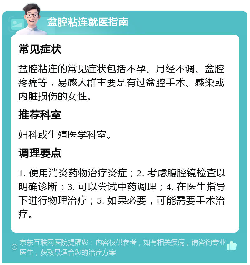 盆腔粘连就医指南 常见症状 盆腔粘连的常见症状包括不孕、月经不调、盆腔疼痛等，易感人群主要是有过盆腔手术、感染或内脏损伤的女性。 推荐科室 妇科或生殖医学科室。 调理要点 1. 使用消炎药物治疗炎症；2. 考虑腹腔镜检查以明确诊断；3. 可以尝试中药调理；4. 在医生指导下进行物理治疗；5. 如果必要，可能需要手术治疗。